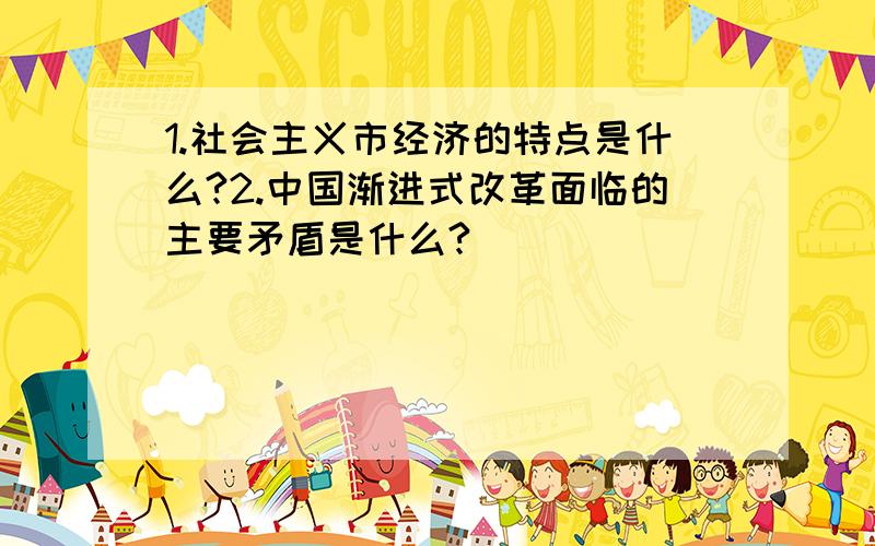 1.社会主义市经济的特点是什么?2.中国渐进式改革面临的主要矛盾是什么?