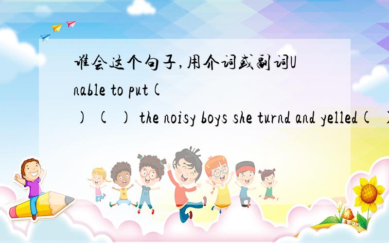 谁会这个句子,用介词或副词Unable to put( ) ( ) the noisy boys she turnd and yelled( ) them.