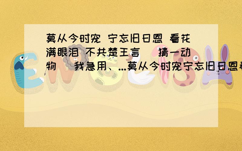 莫从今时宠 宁忘旧日恩 看花满眼泪 不共楚王言 （猜一动物） 我急用、...莫从今时宠宁忘旧日恩看花满眼泪不共楚王言（猜一动物）