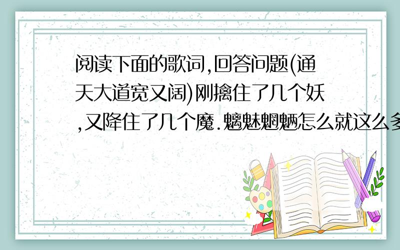 阅读下面的歌词,回答问题(通天大道宽又阔)刚擒住了几个妖,又降住了几个魔.魑魅魍魉怎么就这么多!先吃俺老孙一棒!杀你个魂也丢来魄也落.神也发抖,鬼也哆嗦,打得那狼虫虎豹无处躲!刚翻