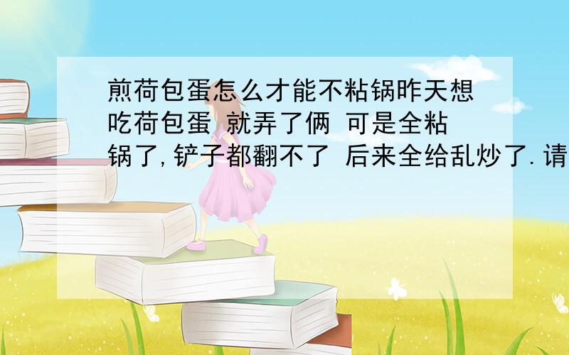 煎荷包蛋怎么才能不粘锅昨天想吃荷包蛋 就弄了俩 可是全粘锅了,铲子都翻不了 后来全给乱炒了.请问要怎么样煎荷包蛋 鸡蛋才不会粘锅呢 粘锅是鸡蛋的事情 还是锅的问题呢