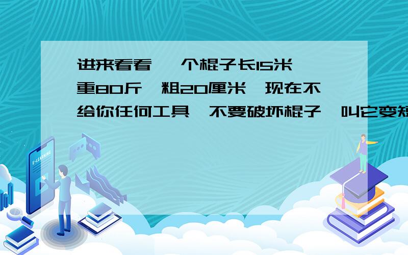 进来看看 一个棍子长15米`重80斤`粗20厘米`现在不给你任何工具`不要破坏棍子`叫它变短 怎么办?