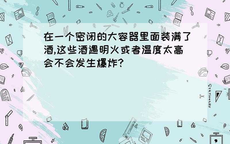 在一个密闭的大容器里面装满了酒,这些酒遇明火或者温度太高会不会发生爆炸?