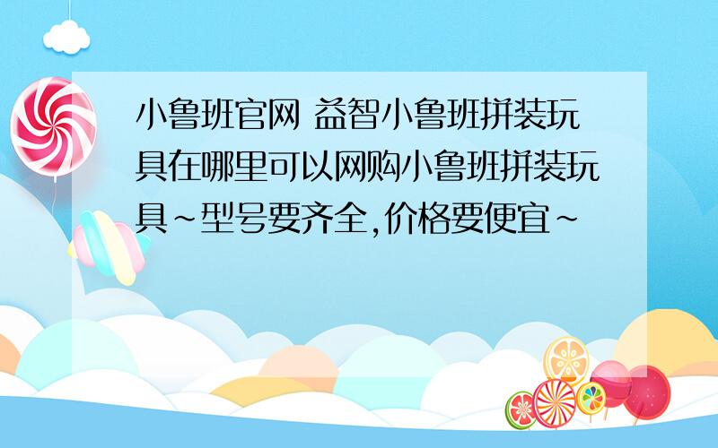 小鲁班官网 益智小鲁班拼装玩具在哪里可以网购小鲁班拼装玩具~型号要齐全,价格要便宜～