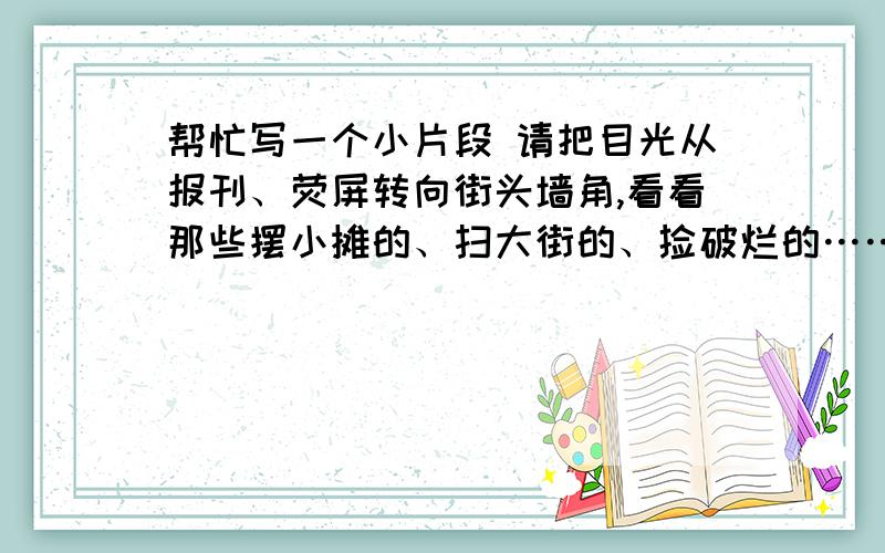 帮忙写一个小片段 请把目光从报刊、荧屏转向街头墙角,看看那些摆小摊的、扫大街的、捡破烂的……他们的外请把目光从报刊、荧屏转向街头墙角,看看那些摆小摊的、扫大街的、捡破烂的