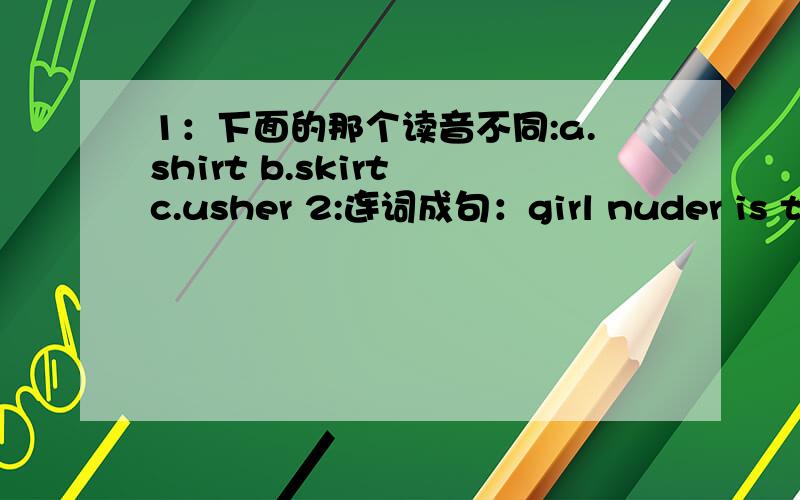 1：下面的那个读音不同:a.shirt b.skirt c.usher 2:连词成句：girl nuder is the an tree actress the