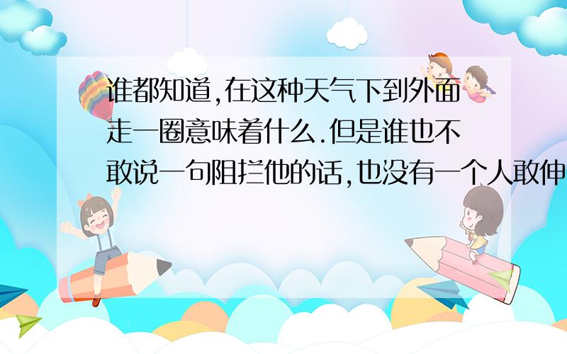 谁都知道,在这种天气下到外面走一圈意味着什么.但是谁也不敢说一句阻拦他的话,也没有一个人敢伸出手去...谁都知道,在这种天气下到外面走一圈意味着什么.但是谁也不敢说一句阻拦他的