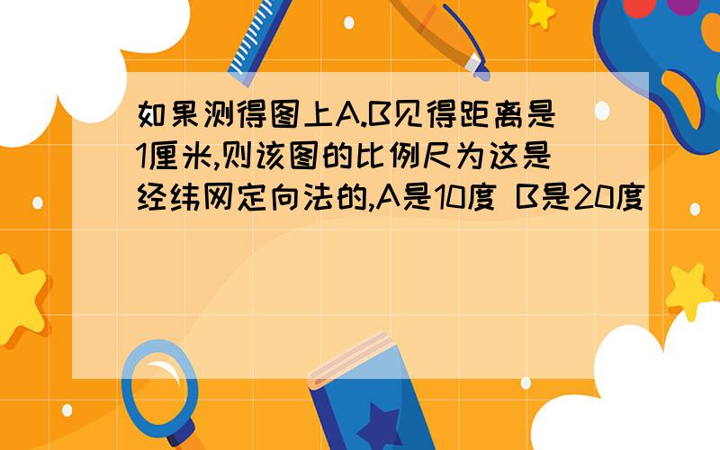 如果测得图上A.B见得距离是1厘米,则该图的比例尺为这是经纬网定向法的,A是10度 B是20度