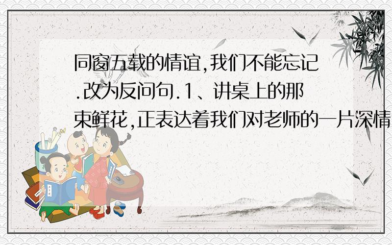 同窗五载的情谊,我们不能忘记.改为反问句.1、讲桌上的那束鲜花,正表达着我们对老师的一片深情.（变成反问句）2、没有革命先烈的流血牺牲,就没有我们今天的幸福生活.（变成反问句）3、