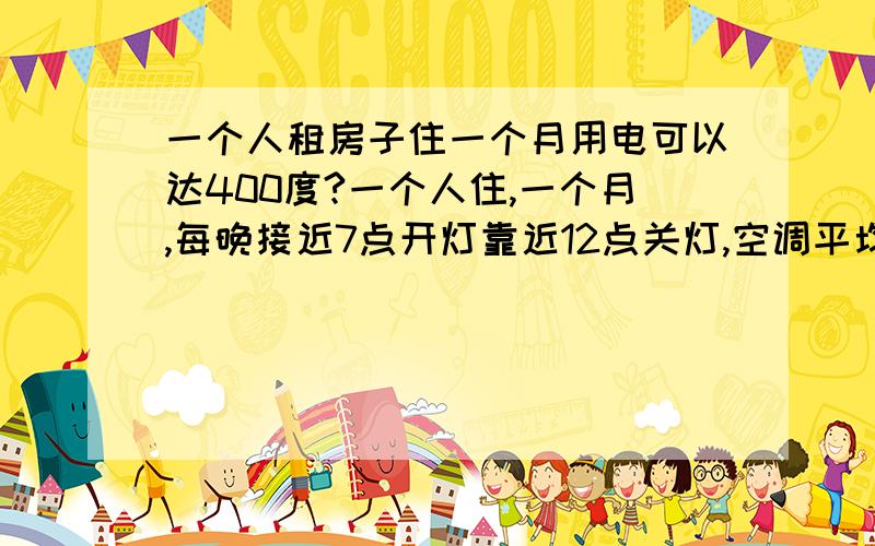 一个人租房子住一个月用电可以达400度?一个人住,一个月,每晚接近7点开灯靠近12点关灯,空调平均一天使用时间在12~15小时,电脑每天平均使用时间8~10小时,再无其他大功率用电,一个月用了将近