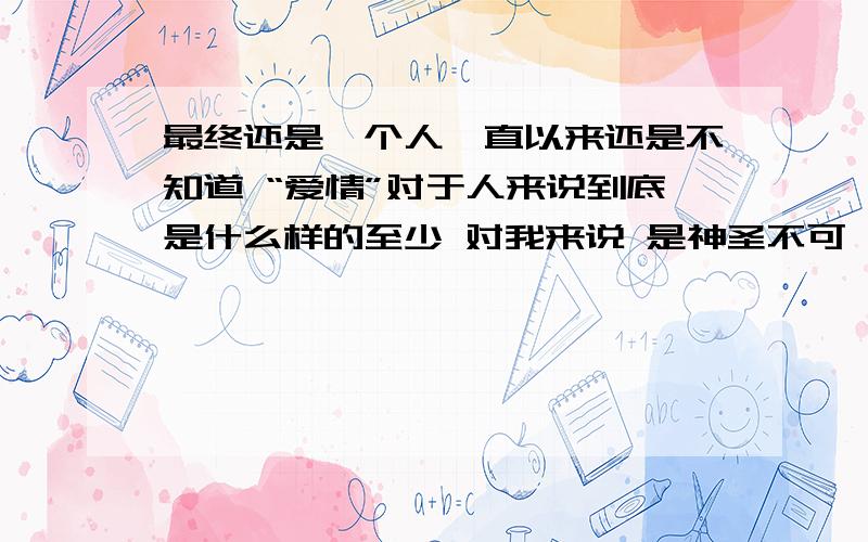 最终还是一个人一直以来还是不知道 “爱情”对于人来说到底是什么样的至少 对我来说 是神圣不可亵渎的 美好 .永远.可是 随着年龄的增长 深刻看到不少的悲剧 无论是电视剧还是现实中的