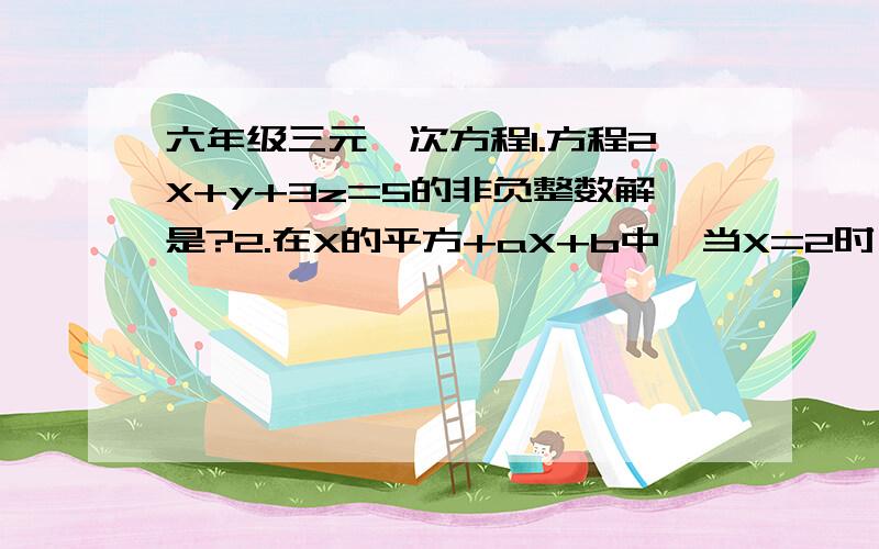 六年级三元一次方程1.方程2X+y+3z=5的非负整数解是?2.在X的平方+aX+b中,当X=2时,其值是-3,当X=-3时,其值4为,当x=1时,其值是?