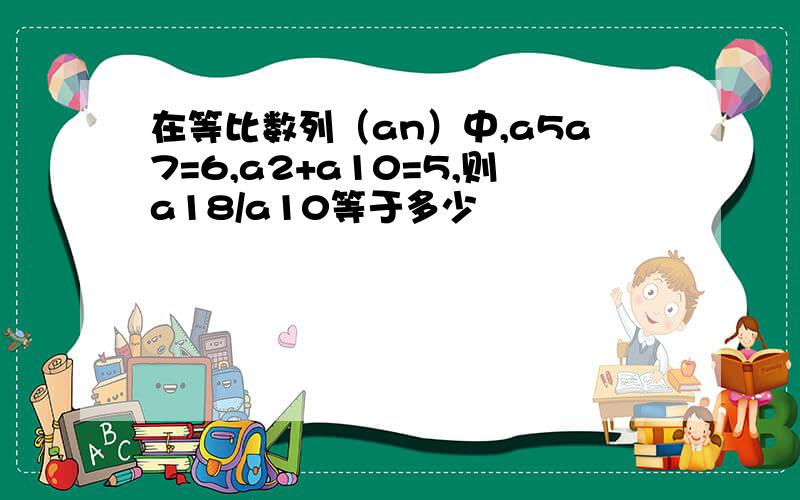 在等比数列（an）中,a5a7=6,a2+a10=5,则a18/a10等于多少