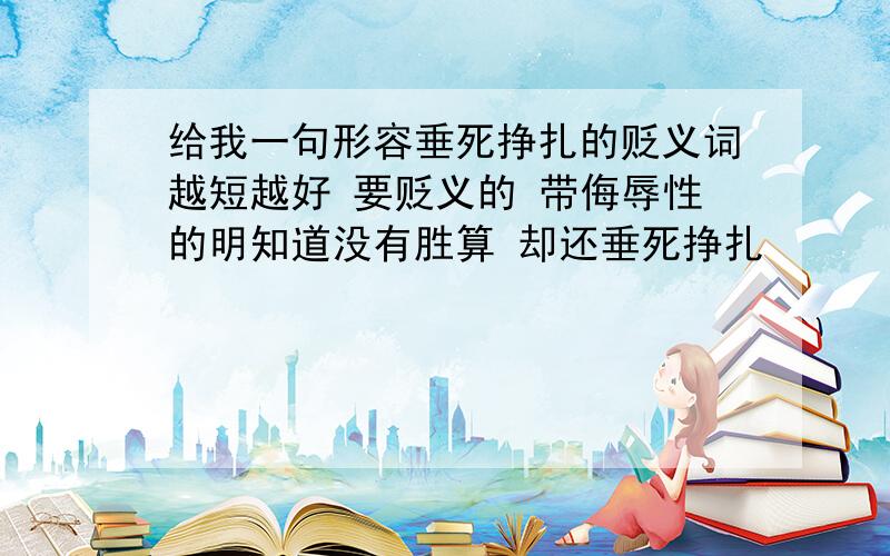 给我一句形容垂死挣扎的贬义词越短越好 要贬义的 带侮辱性的明知道没有胜算 却还垂死挣扎