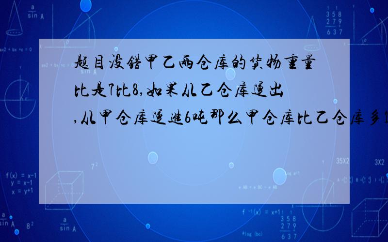 题目没错甲乙两仓库的货物重量比是7比8,如果从乙仓库运出,从甲仓库运进6吨那么甲仓库比乙仓库多14吨,求甲乙两仓库原有货物个有多少吨?