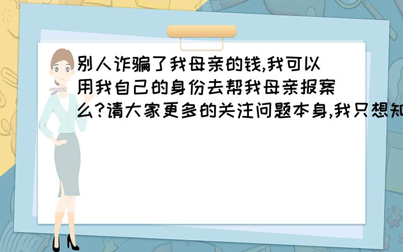 别人诈骗了我母亲的钱,我可以用我自己的身份去帮我母亲报案么?请大家更多的关注问题本身,我只想知道我不是受害者,我母亲是受害者,我母亲没有授权我代理的前提下,我以个人身份去报案,