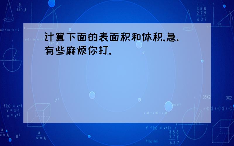 计算下面的表面积和体积.急.有些麻烦你打.