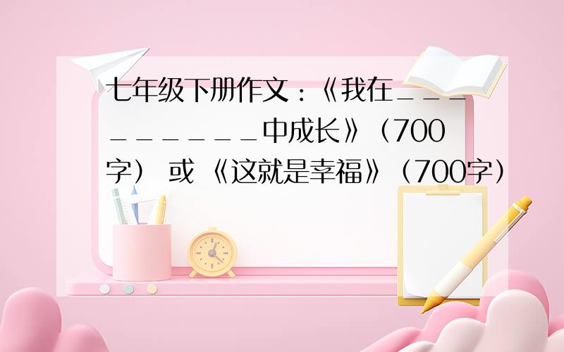 七年级下册作文：《我在_________中成长》（700字） 或 《这就是幸福》（700字）