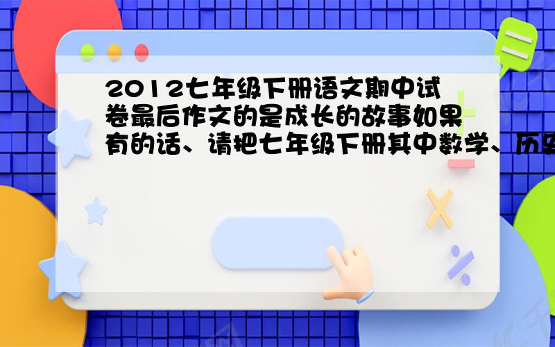 2012七年级下册语文期中试卷最后作文的是成长的故事如果有的话、请把七年级下册其中数学、历史、科学的答案、急用