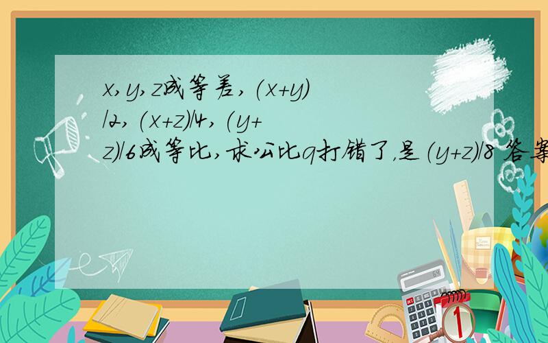 x,y,z成等差,(x+y)/2,(x+z)/4,(y+z)/6成等比,求公比q打错了，是（y+z）/8 答案为1或1/3,怎做？