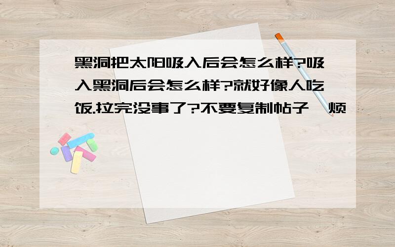 黑洞把太阳吸入后会怎么样?吸入黑洞后会怎么样?就好像人吃饭.拉完没事了?不要复制帖子,烦