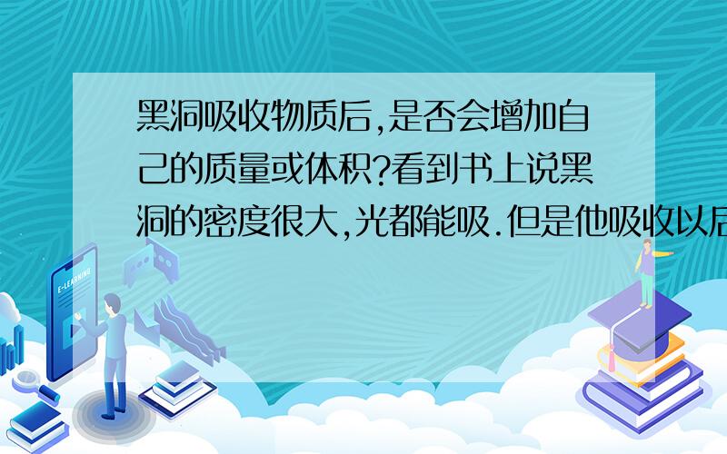 黑洞吸收物质后,是否会增加自己的质量或体积?看到书上说黑洞的密度很大,光都能吸.但是他吸收以后,自身的质量或者体积会增加吗?增加的是体积还是质量