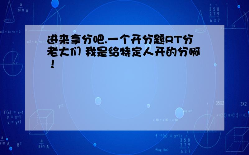 进来拿分吧.一个开分题RT分老大们 我是给特定人开的分啊！