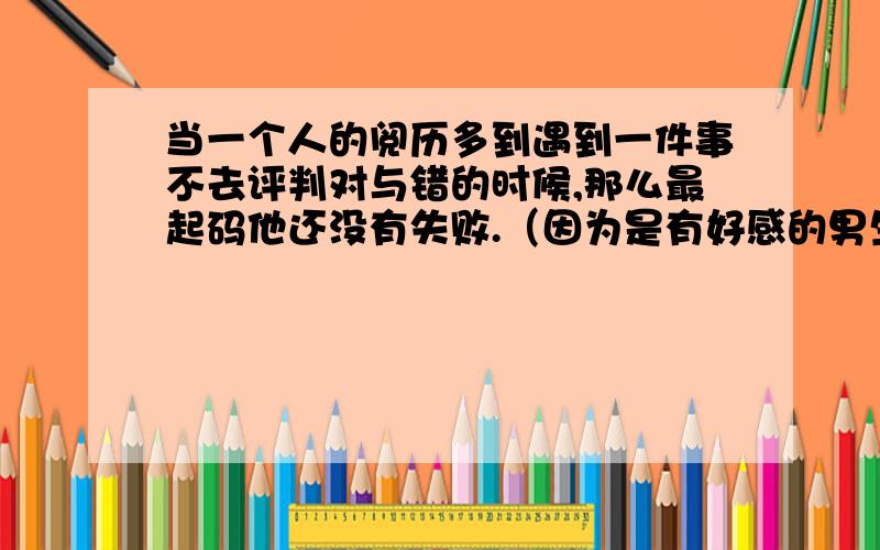 当一个人的阅历多到遇到一件事不去评判对与错的时候,那么最起码他还没有失败.（因为是有好感的男生说出来的,所以不能客观的去理解.