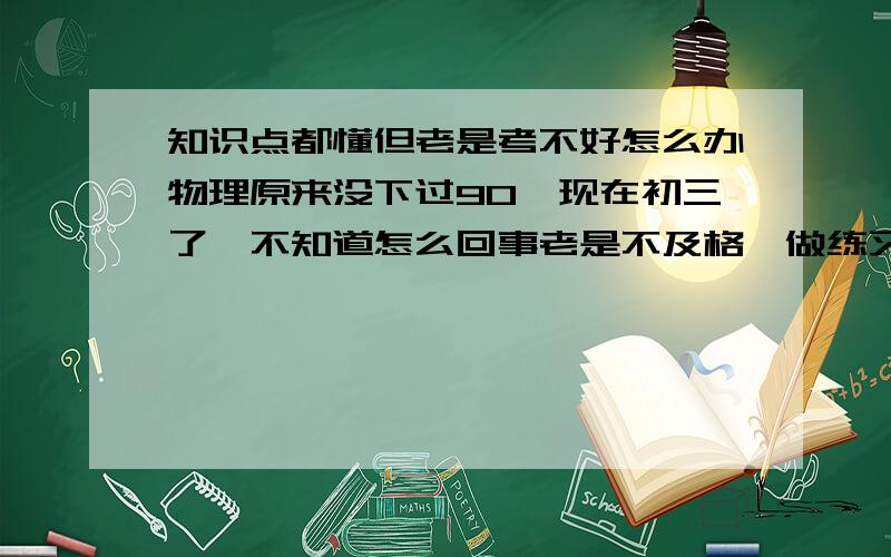 知识点都懂但老是考不好怎么办物理原来没下过90,现在初三了,不知道怎么回事老是不及格,做练习都对,一考试就经常算错,答题卡涂错,现在苦恼死了