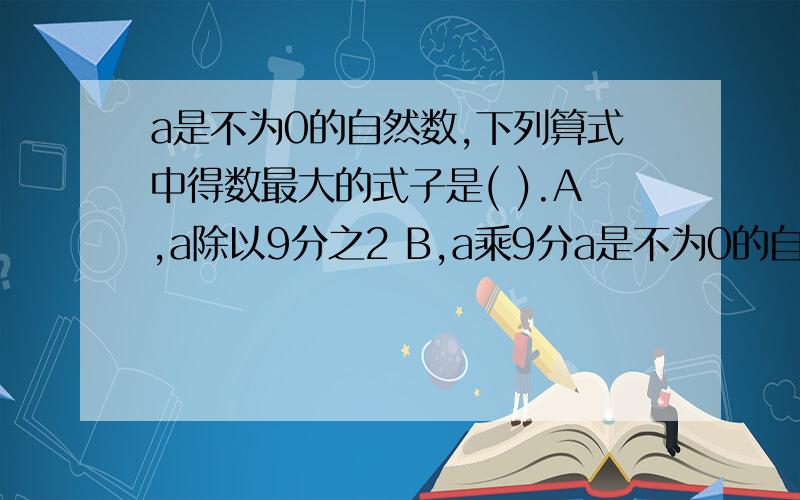 a是不为0的自然数,下列算式中得数最大的式子是( ).A,a除以9分之2 B,a乘9分a是不为0的自然数,下列算式中得数最大的式子是( ).A,a除以9分之2 B,a乘9分之2 C,9分之2除以a