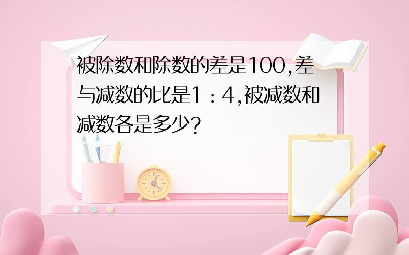 被除数和除数的差是100,差与减数的比是1：4,被减数和减数各是多少?