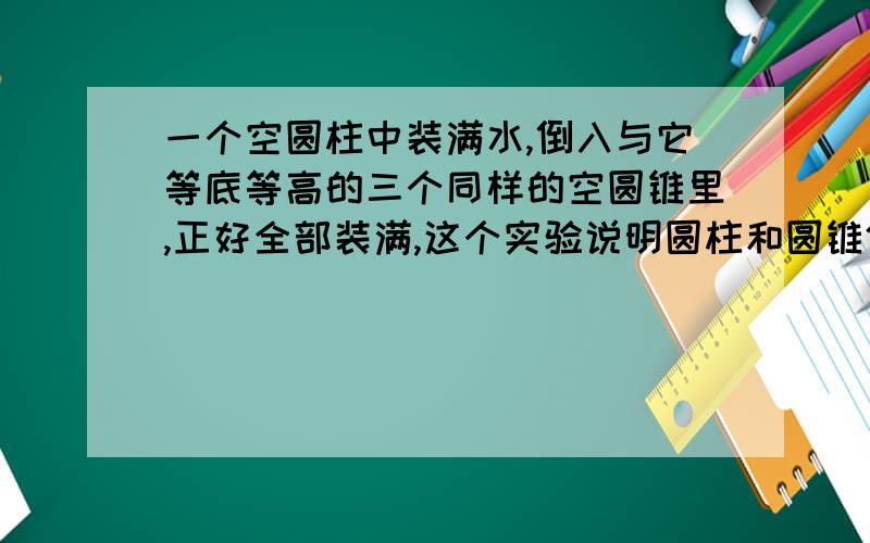 一个空圆柱中装满水,倒入与它等底等高的三个同样的空圆锥里,正好全部装满,这个实验说明圆柱和圆锥体积之间的一种关系.用字母表示这种关系是（ ）,用语言表示（ ）.