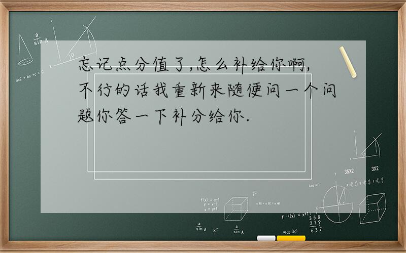 忘记点分值了,怎么补给你啊,不行的话我重新来随便问一个问题你答一下补分给你.