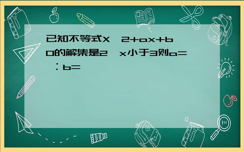 已知不等式X^2+ax+b＜0的解集是2＜x小于3则a= ；b=