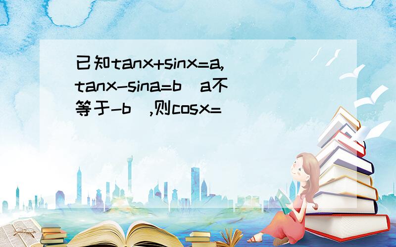 已知tanx+sinx=a,tanx-sina=b(a不等于-b),则cosx=