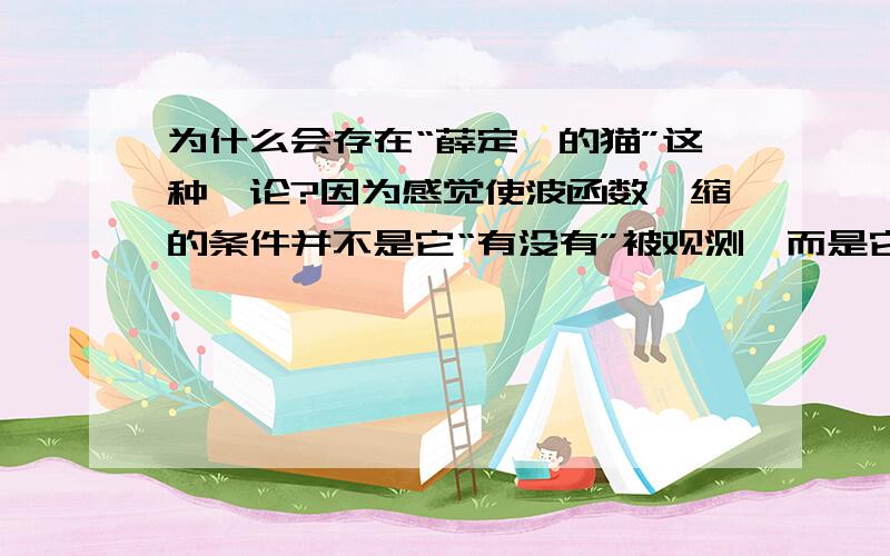 为什么会存在“薛定谔的猫”这种悖论?因为感觉使波函数坍缩的条件并不是它“有没有”被观测,而是它“能不能”被观测,或者说只要它跟宏观产生联系那它就坍缩了.薛定谔的猫中,猫的死