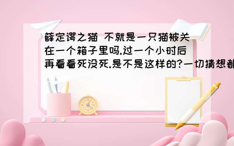 薛定谔之猫 不就是一只猫被关在一个箱子里吗.过一个小时后再看看死没死.是不是这样的?一切猜想都是建立在我们这个现实宇宙的基础上的、所有人的大脑进化程度几乎一样,所以你在怎么