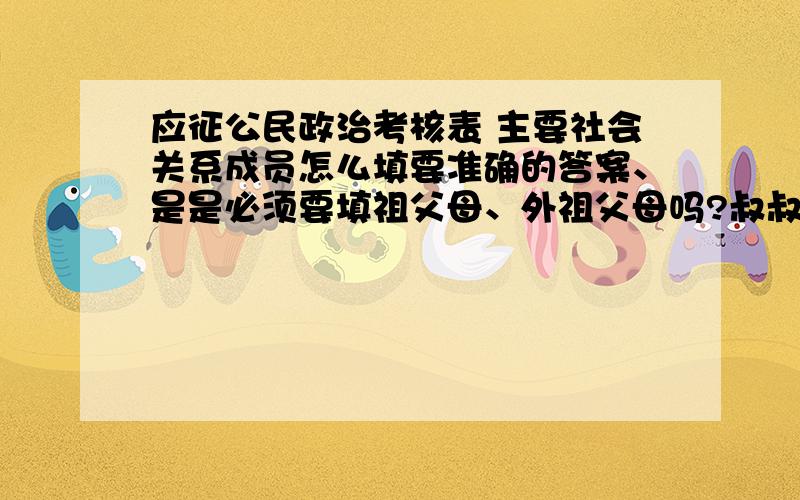 应征公民政治考核表 主要社会关系成员怎么填要准确的答案、是是必须要填祖父母、外祖父母吗?叔叔姑姑可以吗?去世的可以不填吗?去世的用开死亡证明,表给我的时候也没告诉我怎么填,现