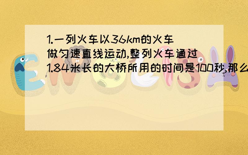 1.一列火车以36km的火车做匀速直线运动,整列火车通过1.84米长的大桥所用的时间是100秒,那么,这列火车行驶的速度是多少米/秒2.一列火车以36km/h的速度,用了30min穿过了长度为1600m的一个隧道,求