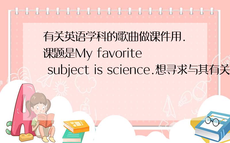 有关英语学科的歌曲做课件用.课题是My favorite subject is science.想寻求与其有关的歌曲做课堂导入用.