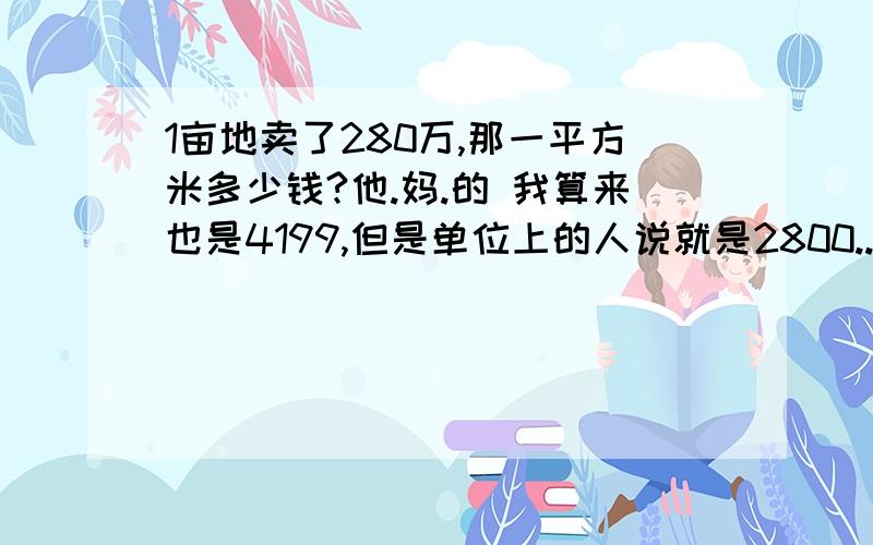 1亩地卖了280万,那一平方米多少钱?他.妈.的 我算来也是4199,但是单位上的人说就是2800..把我搞晕了!