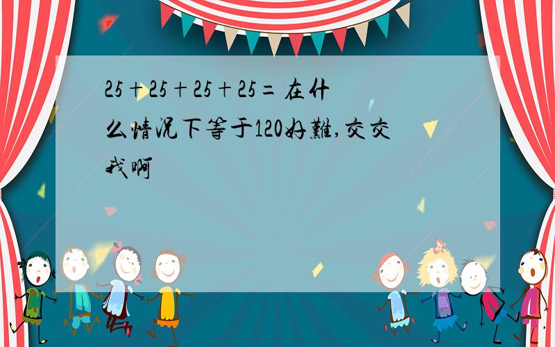 25+25+25+25=在什么情况下等于120好难,交交我啊