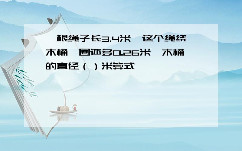 一根绳子长3.4米,这个绳绕木桶一圈还多0.26米,木桶的直径（）米算式