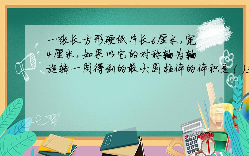 一张长方形硬纸片长6厘米,宽4厘米,如果以它的对称轴为轴旋转一周得到的最大圆柱体的体积是( )立方厘米