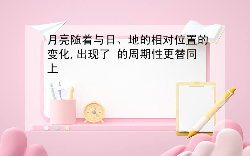 月亮随着与日、地的相对位置的变化,出现了 的周期性更替同上