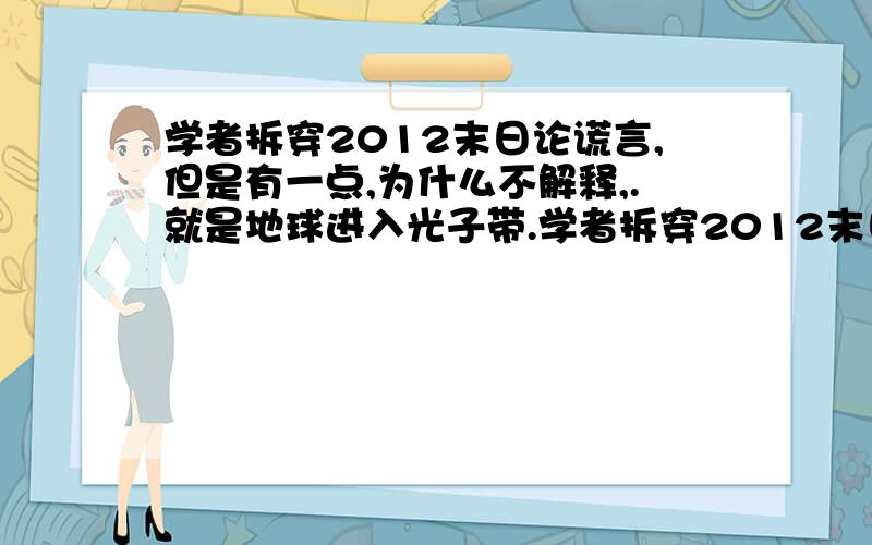 学者拆穿2012末日论谎言,但是有一点,为什么不解释,.就是地球进入光子带.学者拆穿2012末日论谎言,2012年12月21日不是世界末日,天体不会重叠形成黑洞,太阳风暴也不会对地球生命有影响,两极也