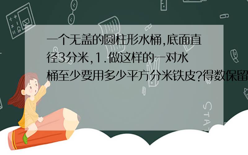 一个无盖的圆柱形水桶,底面直径3分米,1.做这样的一对水桶至少要用多少平方分米铁皮?得数保留整数2.如果桶里的水占捅容积的百分之80,这个捅里有多少升水?