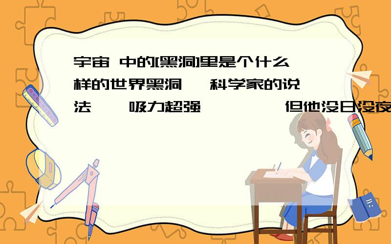 宇宙 中的[黑洞]里是个什么样的世界黑洞   科学家的说法    吸力超强         但他没日没夜的吸怎么也有个度吧   还是那里面是另一个空间?