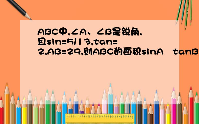 ABC中,∠A、∠B是锐角,且sin=5/13,tan=2,AB=29,则ABC的面积sinA   tanB 答案给的是145 平方厘米