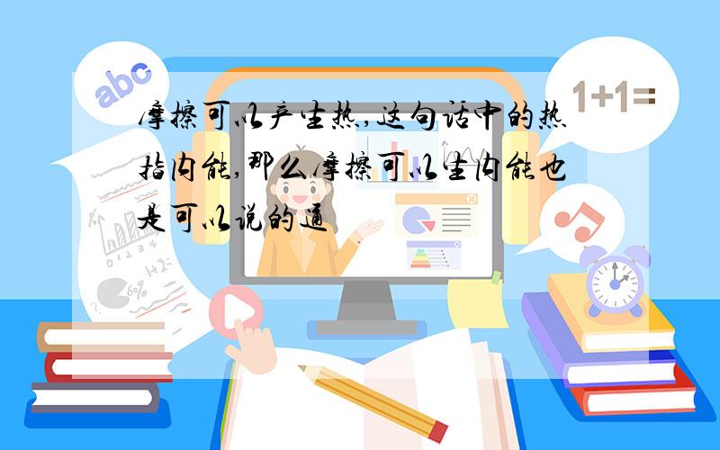 摩擦可以产生热,这句话中的热指内能,那么摩擦可以生内能也是可以说的通